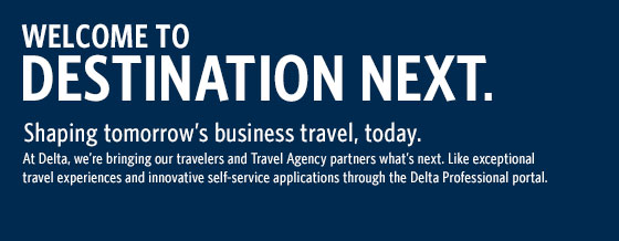 Welcome to Destination Next.  Shaping tomorrow's business travel, today.  At Delta, we're bringing our travelers and Travel Agncy partners what's next.  Like exceptional travel experiences and inovative self-service tools through the Delta Professional portal.
