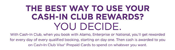 THE BEST WAY TO USE YOUR CASH-IN CLUB REWARDS? • YOU DECIDE. • With Cash-In Club, when you book with Alamo, Enterprise or National, you'll get rewarded for every day of every qualified booking, starting on day one. Then cash is awarded to you on Cash-In Club Visa® Prepaid Cards to spend on whatever you want.
