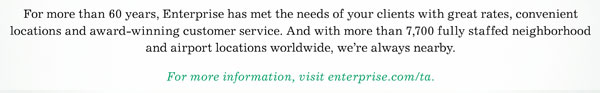 For more than 60 years, Enterprise has met the needs of your clients with great rates, convenient locations and award-winning customer service. And with more than 7,700 fully staffed neighborhood and airport locations worldwide, we're always nearby. • For more information, visit enterprise.com/ta.