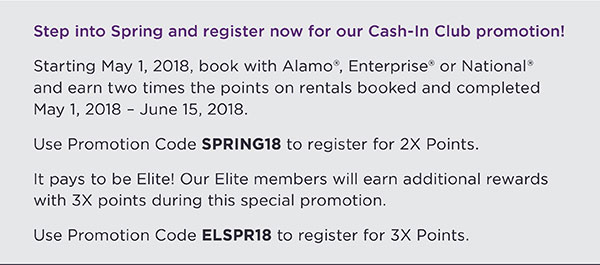 Step into Spring and register now for our Cash-In Club promotion!  Starting May 1, 2018, book with Alamo®, Enterprise® or National® and earn two times the points on rentals booked and completed May 1, 2018 - June 15, 2018.Use Promotion Code SPRING18 to register for 2X Points.It pays to be Elite! Our Elite members will earn additional rewards with 3X points during this special promotion.Use Promotion Code ELSPR18 to register for 3X Points.