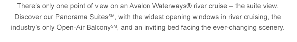 There's only one point of view on an Avalon Waterways® river cruise - the suite view. Discover our Panorama SuitesSM, with the widest opening windows in river cruising, the industry's only Open-Air BalconySM, and an inviting bed facing the ever-changing scenery.