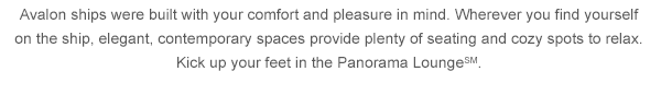 Avalon ships were built with your comfort and pleasure in mind. Wherever you find yourself on the ship, elegant, contemporary spaces provide plenty of seating and cozy spots to relax. Kick up your feet in the Panorama Lounge SM. 