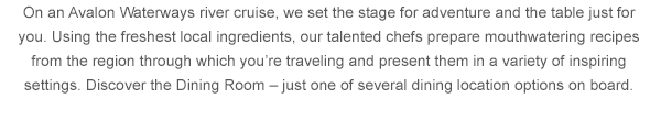 On an Avalon Waterways river cruise, we set the stage for adventure and the table just for you. Using the freshest local ingredients, our talented chefs prepare mouthwatering recipes from the region through which you're traveling and present them in a variety of inspiring settings. Discover the Dining Room - just one of several dining location options on board. 