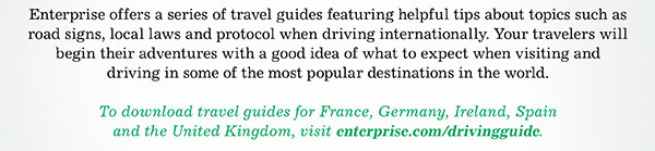 Enterprise offers a series of travel guides featuring helpful tips about topics such as road signs, local laws and protocol when driving internationally. Your travelers will begin their adventures with a good idea of what to expect when visiting and driving in some of the most popular destinations in the world. • To download travel guides for France, Germany, Ireland, Spain and the United Kingdom, visit enterprise.com/drivingguide.