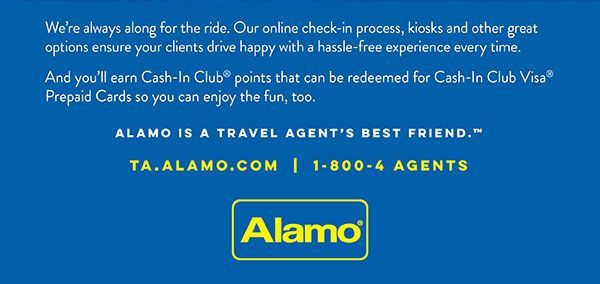 We're always along for the ride. Our online check-in process, kiosks and other great options ensure your clients drive happy with a hassle-free experience every time. And you'll earn Cash-In Club® points that can be redeemed for Cash-In Club Visa® Prepaid Cards so you can enjoy the fun, too. • Alamo is a travel agent's best friend.™ ta.alamo.com | 1-800-4 AGENTS • Alamo®