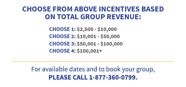 Choose from above incentives based on total group revenue: Choose 1: $2,500 - $10,000, Choose 2: $10,001 - $50,000, Choose 3: $50,001 - $100,000, Choose 4: $100,001+. For available dates and to book your group, Please call 1-877-360-0799.