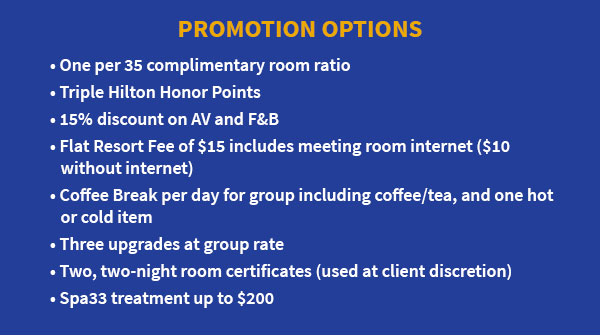 Promotion Options: One per 35 complimentary room ratio, Triple Hilton Honor Points, 15% discount on AV and F&B, Flat Resort Fee of $15 includes meeting room internet ($10 without internet), Coffee Break per day for group including coffee/tea, and one hot or cold item, three upgrades at group rate, two two-night room retificates (used at client discretion), and Spa33 treatment up to $200.