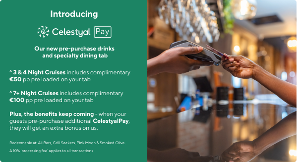 Introducing | Celestyal Pay | Our new pre-purchase drinks and speciality dining tab | ^ 3 & 4 Night Cruises includes complimentary €50 pp pre loaded on your tab ^ 7+ Night Cruises includes complimentary €100 pp pre loaded on your tab Plus, the benefits keep coming - when your guests pre-purchase additional CelestyalPay, they will get an extra bonus on us. | Redeemable at: All Bars, Grill Seekers, Pink Moon & Smoked Olive. | A 10% 'processing fee' applies to all transactions