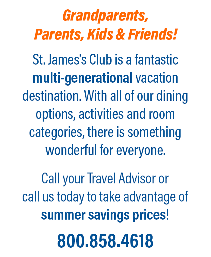 Grandparents, Parents, Kids & Friends! St. James's Club is a fantastic multi-generational vacation destination. With all of our dining options, activities and room categories, there is something wonderful for everyone. Call your Travel Advisor orcall us today to take advantage ofsummer savings prices! 800.858.4618