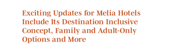 Exciting Updates for Melia Hotels Include Its Destination Inclusive Concept, Family and Adult-Only Options and More