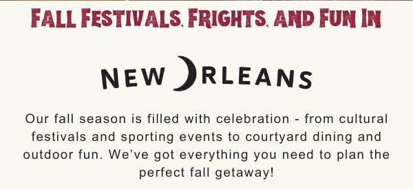 Fall Festivals, Frights and Fun in New Orleans. Our fall season is filled with celebrations from cultural festivals and sporting events to courtyard dining and outdoor fun. we've got everything you need to plan the perfect fall getaway.