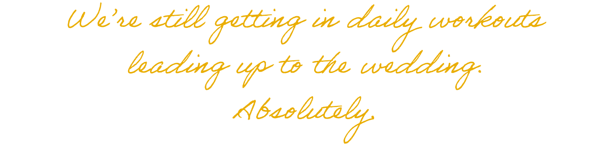 We're still getting in daily workouts leading up to the wedding. Absolutely.