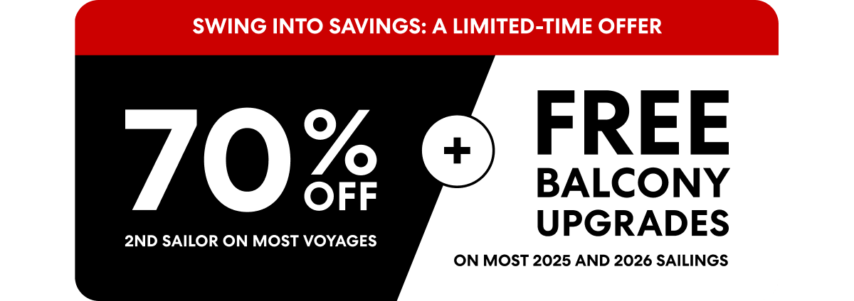 SWING INTO SAVINGS: A LIMITED-TIME OFFER 70% off 2ND SAILOR ON MOST VOYAGES + Free Balcony Upgrades ON MOST 2025 AND 2026 SAILINGS