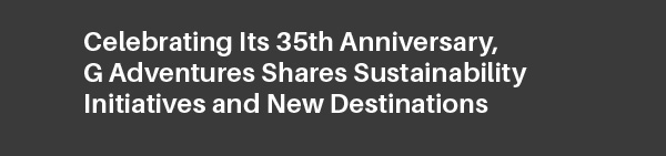 Celebrating Its 35th Anniversary, G Adventures Shares Sustainability Initiatives and New Destinations